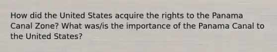 How did the United States acquire the rights to the Panama Canal Zone? What was/is the importance of the Panama Canal to the United States?