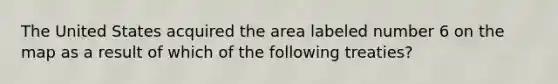 The United States acquired the area labeled number 6 on the map as a result of which of the following treaties?