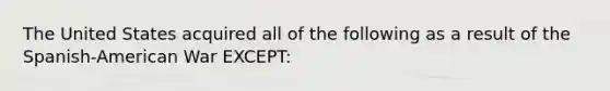 The United States acquired all of the following as a result of the Spanish-American War EXCEPT: