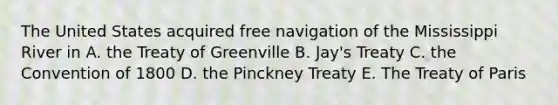 The United States acquired free navigation of the Mississippi River in A. the Treaty of Greenville B. Jay's Treaty C. the Convention of 1800 D. the Pinckney Treaty E. The Treaty of Paris