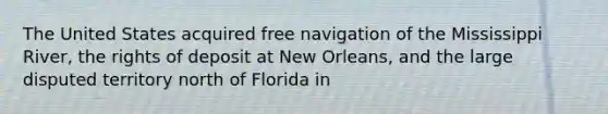 The United States acquired free navigation of the Mississippi River, the rights of deposit at New Orleans, and the large disputed territory north of Florida in