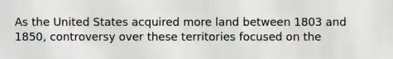 As the United States acquired more land between 1803 and 1850, controversy over these territories focused on the