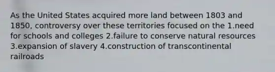 As the United States acquired more land between 1803 and 1850, controversy over these territories focused on the 1.need for schools and colleges 2.failure to conserve natural resources 3.expansion of slavery 4.construction of transcontinental railroads