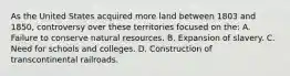 As the United States acquired more land between 1803 and 1850, controversy over these territories focused on the: A. Failure to conserve natural resources. B. Expansion of slavery. C. Need for schools and colleges. D. Construction of transcontinental railroads.