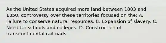 As the United States acquired more land between 1803 and 1850, controversy over these territories focused on the: A. Failure to conserve natural resources. B. Expansion of slavery. C. Need for schools and colleges. D. Construction of transcontinental railroads.