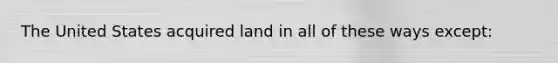 The United States acquired land in all of these ways except: