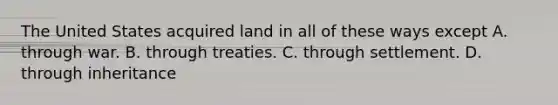 The United States acquired land in all of these ways except A. through war. B. through treaties. C. through settlement. D. through inheritance