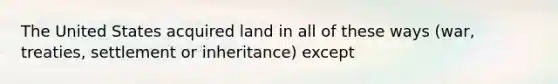 The United States acquired land in all of these ways (war, treaties, settlement or inheritance) except