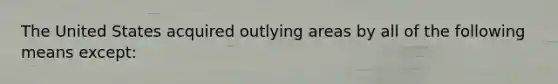 The United States acquired outlying areas by all of the following means except: