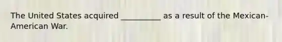 The United States acquired __________ as a result of the Mexican-American War.