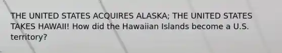 THE UNITED STATES ACQUIRES ALASKA; THE UNITED STATES TAKES HAWAII! How did the Hawaiian Islands become a U.S. territory?