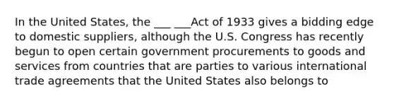 In the United States, the ___ ___Act of 1933 gives a bidding edge to domestic suppliers, although the U.S. Congress has recently begun to open certain government procurements to goods and services from countries that are parties to various international trade agreements that the United States also belongs to