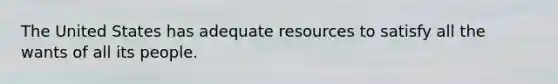 The United States has adequate resources to satisfy all the wants of all its people.