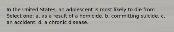 In the United States, an adolescent is most likely to die from Select one: a. as a result of a homicide. b. committing suicide. c. an accident. d. a chronic disease.