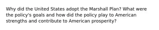 Why did the United States adopt the Marshall Plan? What were the policy's goals and how did the policy play to American strengths and contribute to American prosperity?