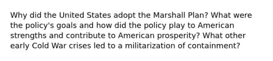 Why did the United States adopt the Marshall Plan? What were the policy's goals and how did the policy play to American strengths and contribute to American prosperity? What other early Cold War crises led to a militarization of containment?