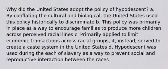 Why did the United States adopt the policy of hypodescent? a. By conflating the cultural and biological, the United States used this policy historically to discriminate b. This policy was primarily in place as a way to encourage families to produce more children across perceived racial lines c. Primarily applied to limit economic transactions across racial groups, it, instead, served to create a caste system in the United States d. Hypodescent was used during the each of slavery as a way to prevent social and reproductive interaction between the races