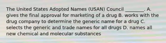 The United States Adopted Names (USAN) Council ________. A. gives the final approval for marketing of a drug B. works with the drug company to determine the generic name for a drug C. selects the generic and trade names for all drugs D. names all new chemical and molecular substances