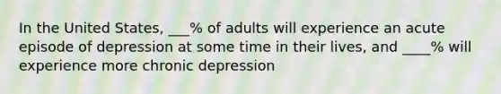 In the United States, ___% of adults will experience an acute episode of depression at some time in their lives, and ____% will experience more chronic depression