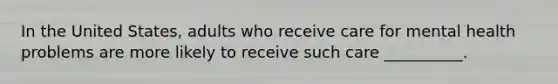 In the United States, adults who receive care for mental health problems are more likely to receive such care __________.