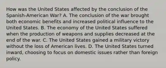 How was the United States affected by the conclusion of the Spanish-American War? A. The conclusion of the war brought both economic benefits and increased political influence to the United States. B. The economy of the United States suffered when the production of weapons and supplies decreased at the end of the war. C. The United States gained a military victory without the loss of American lives. D. The United States turned inward, choosing to focus on domestic issues rather than foreign policy.