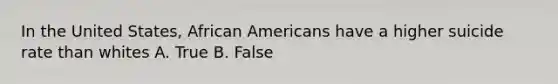 In the United States, African Americans have a higher suicide rate than whites A. True B. False