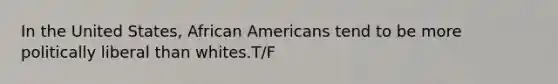 In the United States, African Americans tend to be more politically liberal than whites.T/F