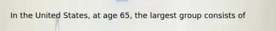 In the United States, at age 65, the largest group consists of