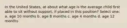 In the United States, at about what age is the average child first able to sit without support, if placed in this position? Select one: a. age 10 months b. age 8 months c. age 4 months d. age 12 months