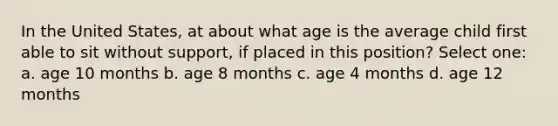 In the United States, at about what age is the average child first able to sit without support, if placed in this position? Select one: a. age 10 months b. age 8 months c. age 4 months d. age 12 months