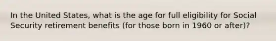 In the United States, what is the age for full eligibility for Social Security retirement benefits (for those born in 1960 or after)?