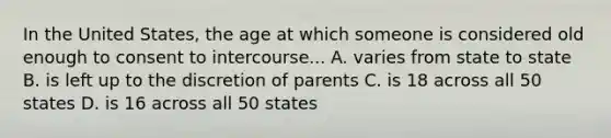 In the United States, the age at which someone is considered old enough to consent to intercourse... A. varies from state to state B. is left up to the discretion of parents C. is 18 across all 50 states D. is 16 across all 50 states