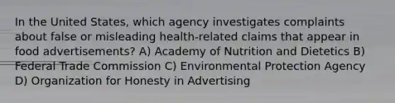 In the United States, which agency investigates complaints about false or misleading health-related claims that appear in food advertisements? A) Academy of Nutrition and Dietetics B) Federal Trade Commission C) Environmental Protection Agency D) Organization for Honesty in Advertising