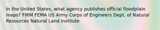 In the United States, what agency publishes official floodplain maps? FIRM FEMA US Army Corps of Engineers Dept. of Natural Resources Natural Land Institute