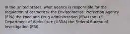 In the United States, what agency is responsible for the regulation of cosmetics? the Environmental Protection Agency (EPA) the Food and Drug Administration (FDA) the U.S. Department of Agriculture (USDA) the Federal Bureau of Investigation (FBI)