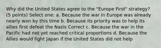 Why did the United States agree to the "Europe First" strategy? (5 points) Select one: a. Because the war in Europe was already nearly won by this time b. Because its priority was to help its allies first defeat the Nazis Correct c. Because the war in the Pacific had not yet reached critical proportions d. Because the Allies would fight Japan if the United States did not help