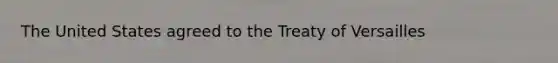 The United States agreed to the Treaty of Versailles