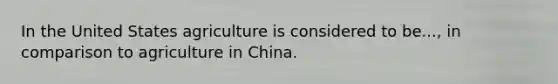 In the United States agriculture is considered to be..., in comparison to agriculture in China.