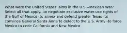 What were the United States' aims in the U.S.--Mexican War? Select all that apply. -to negotiate exclusive water-use rights of the Gulf of Mexico -to annex and defend greater Texas -to convince General Santa Anna to defect to the U.S. Army -to force Mexico to cede California and New Mexico