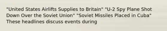 "United States Airlifts Supplies to Britain" "U-2 Spy Plane Shot Down Over the Soviet Union" "Soviet Missiles Placed in Cuba" These headlines discuss events during