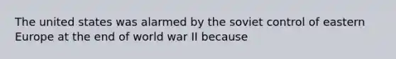 The united states was alarmed by the soviet control of eastern Europe at the end of world war II because