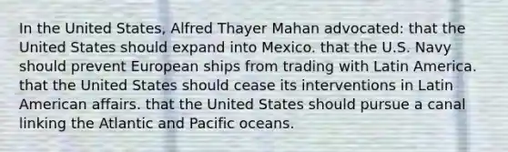 In the United States, Alfred Thayer Mahan advocated: that the United States should expand into Mexico. that the U.S. Navy should prevent European ships from trading with Latin America. that the United States should cease its interventions in Latin American affairs. that the United States should pursue a canal linking the Atlantic and Pacific oceans.