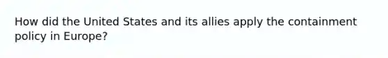 How did the United States and its allies apply the containment policy in Europe?