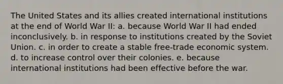 The United States and its allies created international institutions at the end of World War II: a. because World War II had ended inconclusively. b. in response to institutions created by the Soviet Union. c. in order to create a stable free-trade economic system. d. to increase control over their colonies. e. because international institutions had been effective before the war.