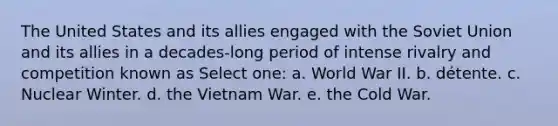 The United States and its allies engaged with the Soviet Union and its allies in a decades-long period of intense rivalry and competition known as Select one: a. World War II. b. détente. c. Nuclear Winter. d. the Vietnam War. e. the Cold War.