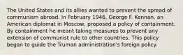 The United States and its allies wanted to prevent the spread of communism abroad. In February 1946, George F. Kennan, an American diplomat in Moscow, proposed a policy of containment. By containment he meant taking measures to prevent any extension of communist rule to other countries. This policy began to guide the Truman administration's foreign policy.