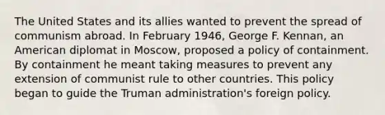 The United States and its allies wanted to prevent the spread of communism abroad. In February 1946, George F. Kennan, an American diplomat in Moscow, proposed a policy of containment. By containment he meant taking measures to prevent any extension of communist rule to other countries. This policy began to guide the Truman administration's foreign policy.