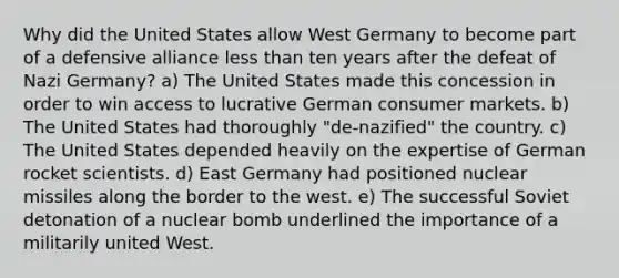 Why did the United States allow West Germany to become part of a defensive alliance less than ten years after the defeat of Nazi Germany? a) The United States made this concession in order to win access to lucrative German consumer markets. b) The United States had thoroughly "de-nazified" the country. c) The United States depended heavily on the expertise of German rocket scientists. d) East Germany had positioned nuclear missiles along the border to the west. e) The successful Soviet detonation of a nuclear bomb underlined the importance of a militarily united West.