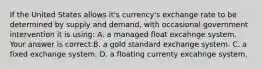 If the United States allows​ it's currency's exchange rate to be determined by supply and​ demand, with occasional government intervention it is​ using: A. a managed float excahnge system. Your answer is correct.B. a gold standard exchange system. C. a fixed exchange system. D. a floating currenty excahnge system.