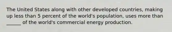 The United States along with other developed countries, making up less than 5 percent of the world's population, uses more than ______ of the world's commercial energy production.